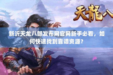 新沂天龙八部发布网官网新手必看，如何快速找到靠谱资源？