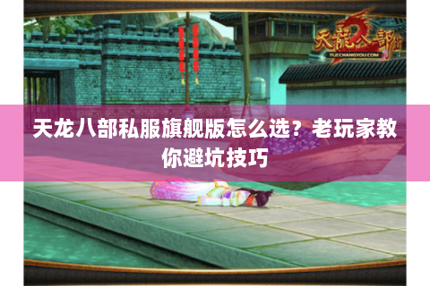 天龙八部私服旗舰版怎么选？老玩家教你避坑技巧