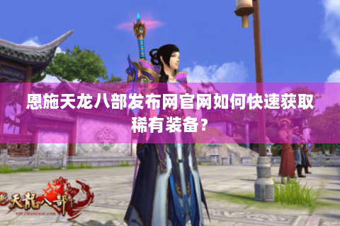 恩施天龙八部发布网官网如何快速获取稀有装备？