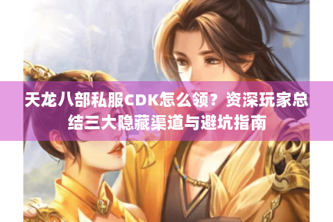 天龙八部私服CDK怎么领？资深玩家总结三大隐藏渠道与避坑指南