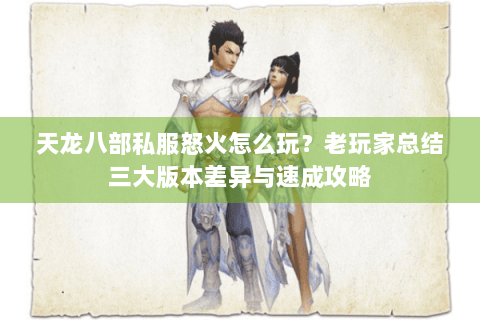 天龙八部私服怒火怎么玩？老玩家总结三大版本差异与速成攻略