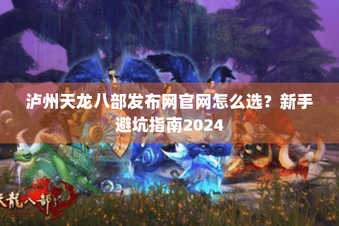 泸州天龙八部发布网官网怎么选？新手避坑指南2024