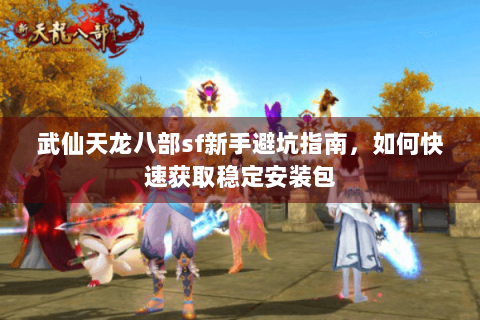 武仙天龙八部sf新手避坑指南，如何快速获取稳定安装包