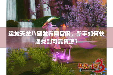 运城天龙八部发布网官网，新手如何快速找到可靠资源？