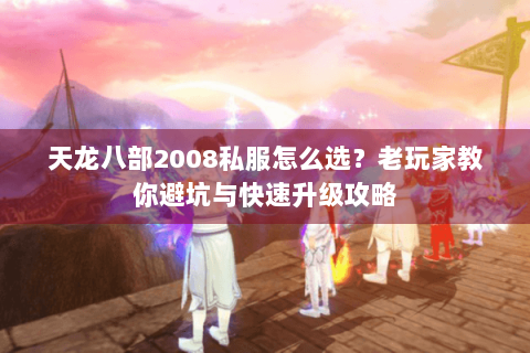 天龙八部2008私服怎么选？老玩家教你避坑与快速升级攻略