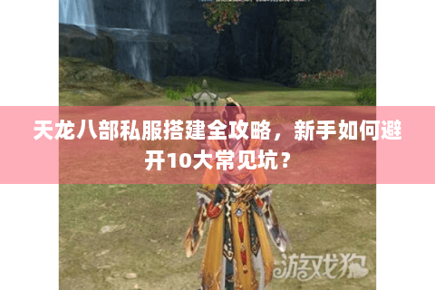 天龙八部私服搭建全攻略，新手如何避开10大常见坑？