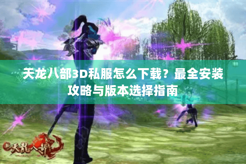天龙八部3D私服怎么下载？最全安装攻略与版本选择指南