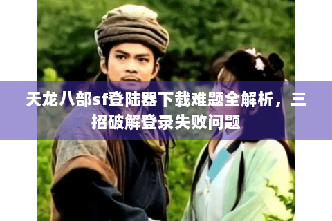 天龙八部sf登陆器下载难题全解析，三招破解登录失败问题