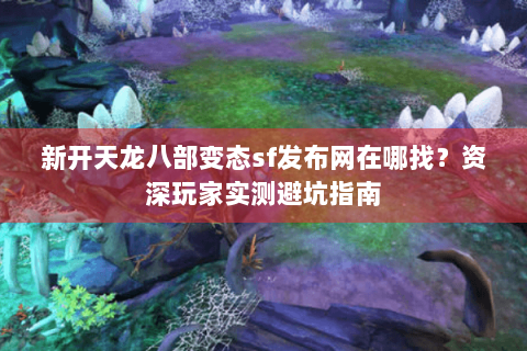 新开天龙八部变态sf发布网在哪找？资深玩家实测避坑指南
