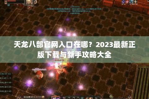 天龙八部官网入口在哪？2023最新正版下载与新手攻略大全