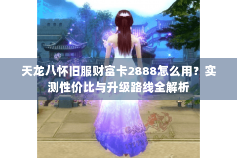 天龙八怀旧服财富卡2888怎么用？实测性价比与升级路线全解析