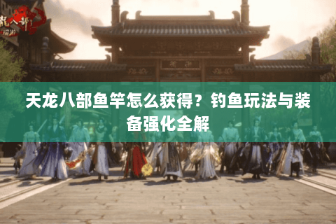 天龙八部鱼竿怎么获得？钓鱼玩法与装备强化全解