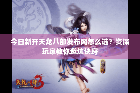 今日新开天龙八部发布网怎么选？资深玩家教你避坑诀窍