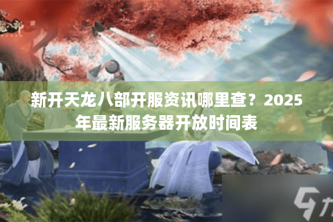 新开天龙八部开服资讯哪里查？2025年最新服务器开放时间表