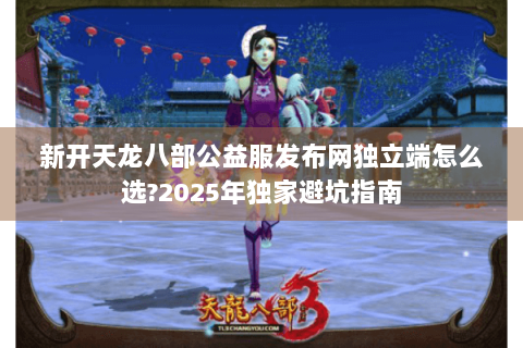 新开天龙八部公益服发布网独立端怎么选?2025年独家避坑指南