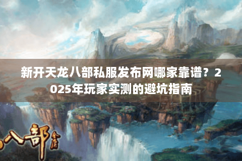 新开天龙八部私服发布网哪家靠谱？2025年玩家实测的避坑指南