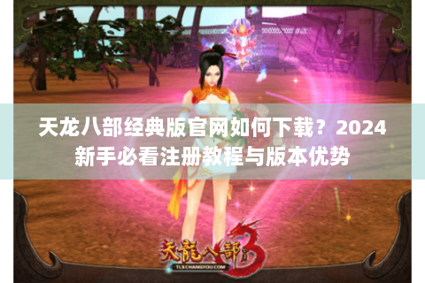 天龙八部经典版官网如何下载？2024新手必看注册教程与版本优势