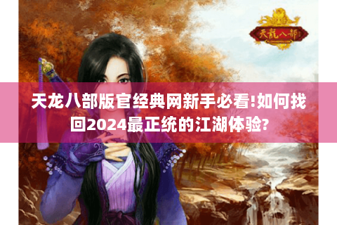 天龙八部版官经典网新手必看!如何找回2024最正统的江湖体验?