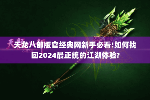天龙八部版官经典网新手必看!如何找回2024最正统的江湖体验?