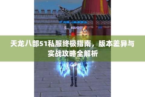 天龙八部51私服终极指南，版本差异与实战攻略全解析