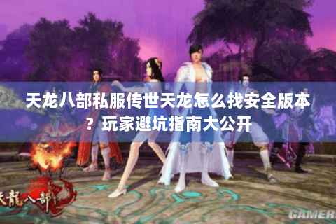 天龙八部私服传世天龙怎么找安全版本？玩家避坑指南大公开