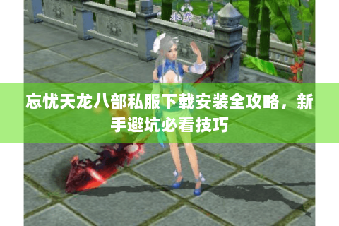 忘忧天龙八部私服下载安装全攻略，新手避坑必看技巧