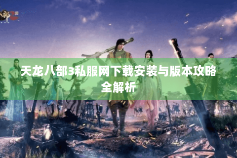 天龙八部3私服网下载安装与版本攻略全解析