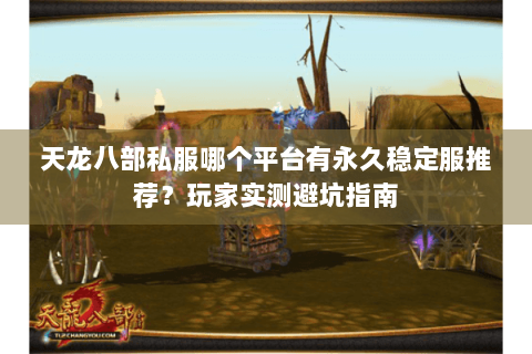 天龙八部私服哪个平台有永久稳定服推荐？玩家实测避坑指南