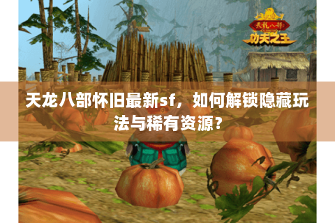 天龙八部怀旧最新sf，如何解锁隐藏玩法与稀有资源？