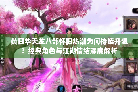 黄日华天龙八部怀旧热潮为何持续升温？经典角色与江湖情结深度解析