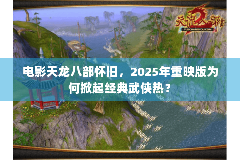 电影天龙八部怀旧，2025年重映版为何掀起经典武侠热？