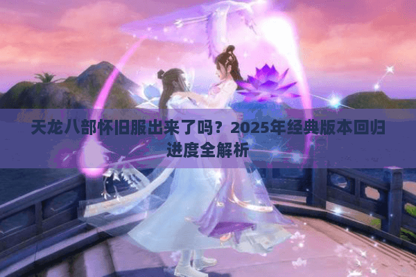 天龙八部怀旧服出来了吗？2025年经典版本回归进度全解析