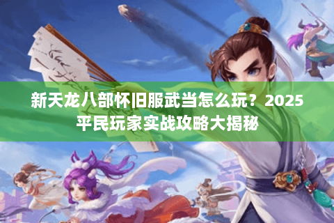 新天龙八部怀旧服武当怎么玩？2025平民玩家实战攻略大揭秘