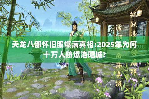 天龙八部怀旧服爆满真相:2025年为何十万人挤爆洛阳城?