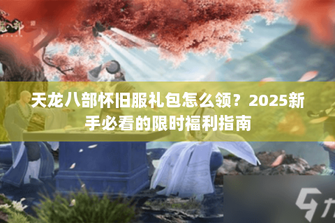 天龙八部怀旧服礼包怎么领？2025新手必看的限时福利指南