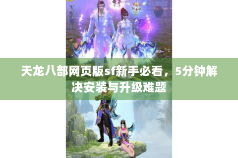 天龙八部网页版sf新手必看，5分钟解决安装与升级难题