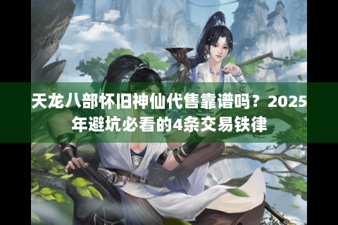 天龙八部怀旧神仙代售靠谱吗？2025年避坑必看的4条交易铁律