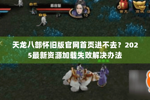 天龙八部怀旧版官网首页进不去？2025最新资源加载失败解决办法