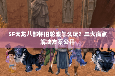 SF天龙八部怀旧轮渡怎么玩？三大痛点解决方案公开