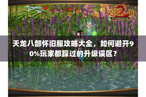 天龙八部怀旧服攻略大全，如何避开90%玩家都踩过的升级误区？