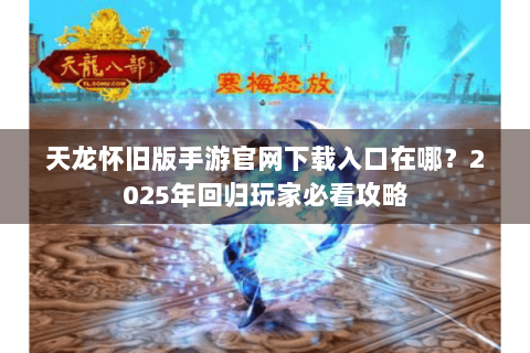 天龙怀旧版手游官网下载入口在哪？2025年回归玩家必看攻略