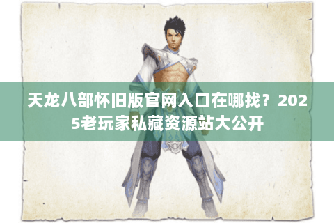 天龙八部怀旧版官网入口在哪找？2025老玩家私藏资源站大公开
