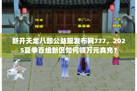 新开天龙八部公益服发布网777，2025夏季百组新区如何领万元真充？
