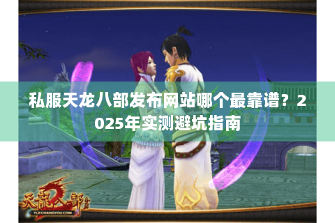 私服天龙八部发布网站哪个最靠谱？2025年实测避坑指南