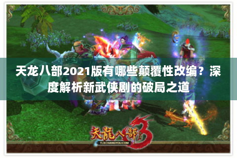 天龙八部2021版有哪些颠覆性改编？深度解析新武侠剧的破局之道