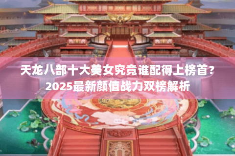 天龙八部十大美女究竟谁配得上榜首？2025最新颜值战力双榜解析