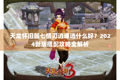 天龙怀旧服七情刃逍遥选什么好？2024新版搭配攻略全解析