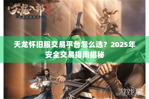 天龙怀旧服交易平台怎么选？2025年安全交易指南揭秘
