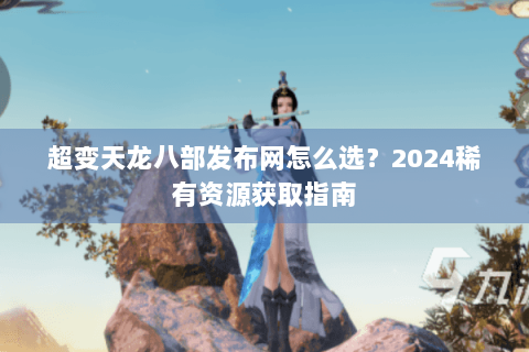 超变天龙八部发布网怎么选？2024稀有资源获取指南