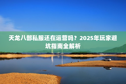天龙八部私服还在运营吗？2025年玩家避坑指南全解析